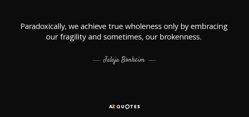 Paradoxically, we achieve true wholeness only by embracing our fragility and sometimes, our brokenness. - Jalaja Bonheim