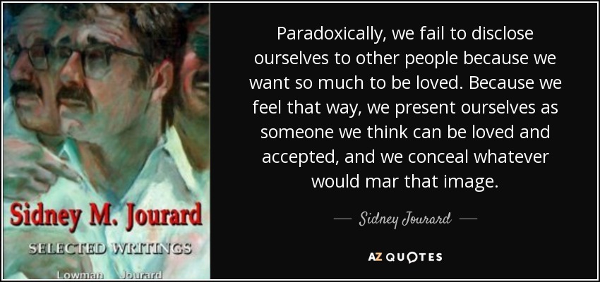Paradoxically, we fail to disclose ourselves to other people because we want so much to be loved. Because we feel that way, we present ourselves as someone we think can be loved and accepted, and we conceal whatever would mar that image. - Sidney Jourard