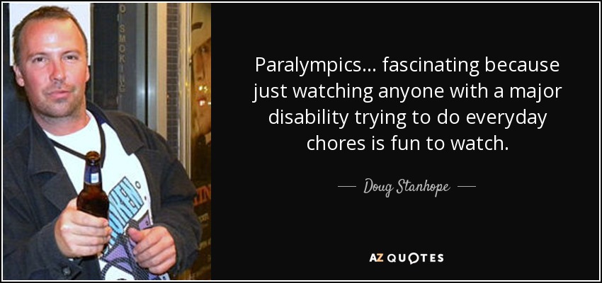 Paralympics... fascinating because just watching anyone with a major disability trying to do everyday chores is fun to watch. - Doug Stanhope