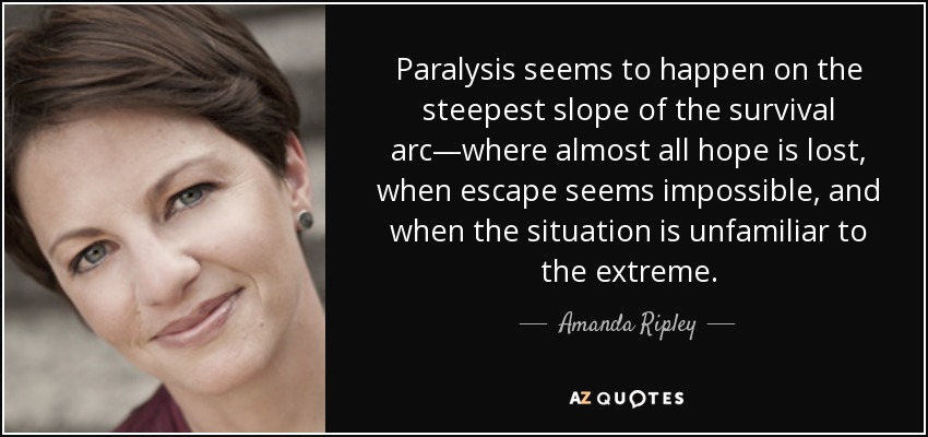 Paralysis seems to happen on the steepest slope of the survival arc—where almost all hope is lost, when escape seems impossible, and when the situation is unfamiliar to the extreme. - Amanda Ripley