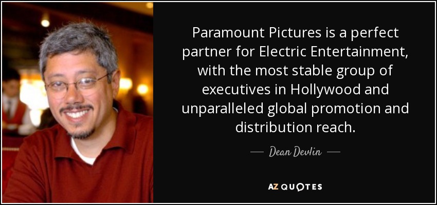 Paramount Pictures is a perfect partner for Electric Entertainment, with the most stable group of executives in Hollywood and unparalleled global promotion and distribution reach. - Dean Devlin