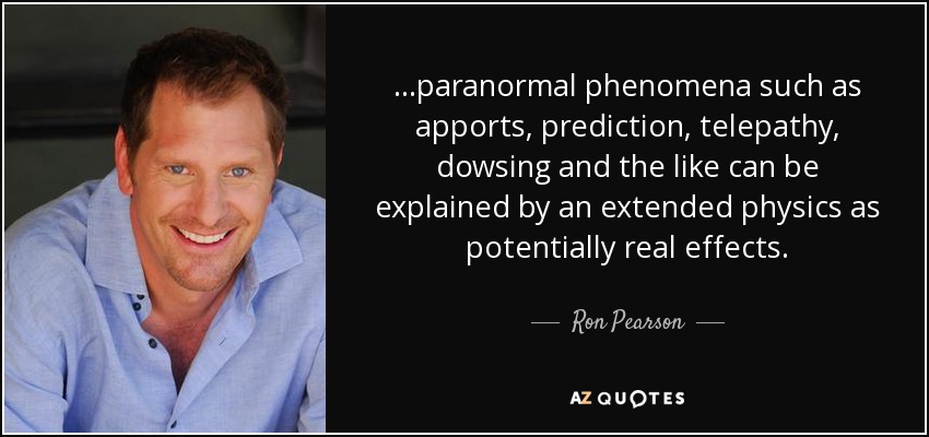 ...paranormal phenomena such as apports, prediction, telepathy, dowsing and the like can be explained by an extended physics as potentially real effects. - Ron Pearson