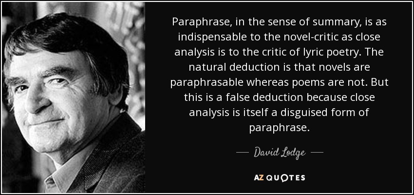 Paraphrase, in the sense of summary, is as indispensable to the novel-critic as close analysis is to the critic of lyric poetry. The natural deduction is that novels are paraphrasable whereas poems are not. But this is a false deduction because close analysis is itself a disguised form of paraphrase. - David Lodge