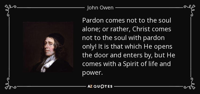 Pardon comes not to the soul alone; or rather, Christ comes not to the soul with pardon only! It is that which He opens the door and enters by, but He comes with a Spirit of life and power. - John Owen
