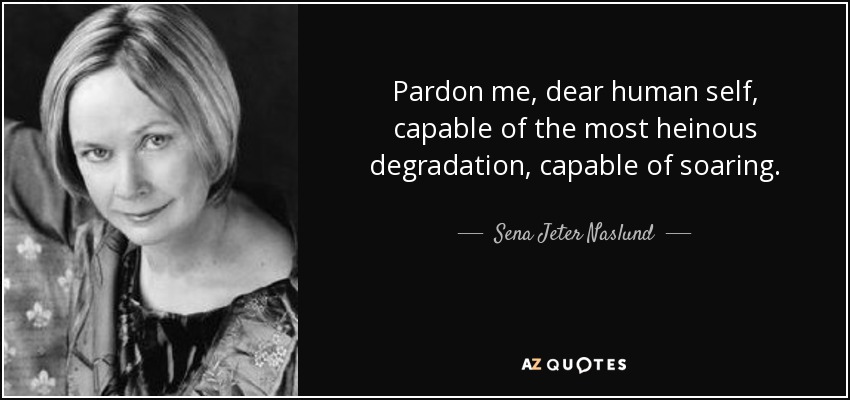 Pardon me, dear human self, capable of the most heinous degradation, capable of soaring. - Sena Jeter Naslund