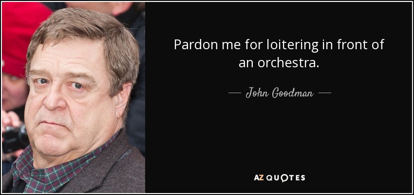 Pardon me for loitering in front of an orchestra. - John Goodman