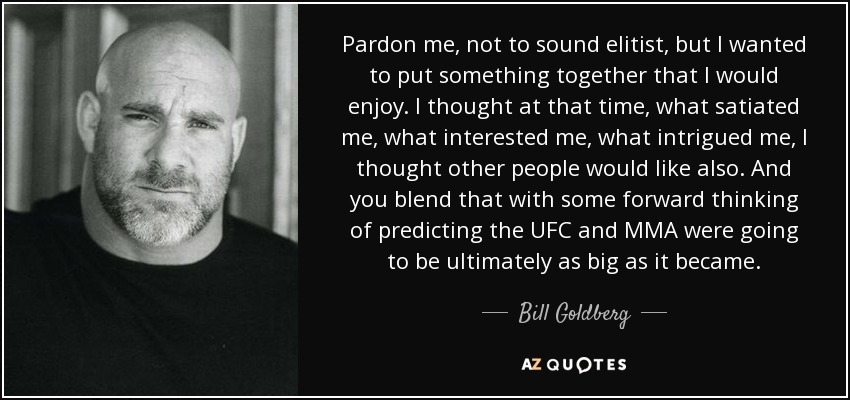 Pardon me, not to sound elitist, but I wanted to put something together that I would enjoy. I thought at that time, what satiated me, what interested me, what intrigued me, I thought other people would like also. And you blend that with some forward thinking of predicting the UFC and MMA were going to be ultimately as big as it became. - Bill Goldberg