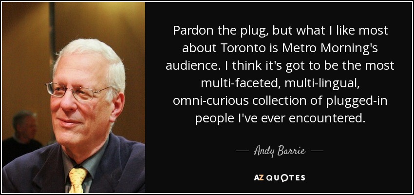 Pardon the plug, but what I like most about Toronto is Metro Morning's audience. I think it's got to be the most multi-faceted, multi-lingual, omni-curious collection of plugged-in people I've ever encountered. - Andy Barrie