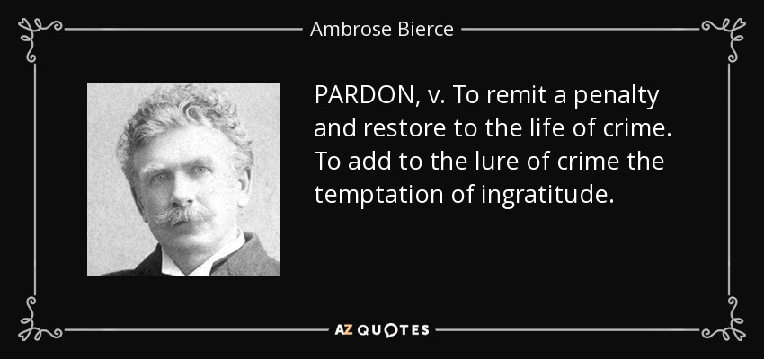 PARDON, v. To remit a penalty and restore to the life of crime. To add to the lure of crime the temptation of ingratitude. - Ambrose Bierce