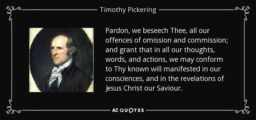 Pardon, we beseech Thee, all our offences of omission and commission; and grant that in all our thoughts, words, and actions, we may conform to Thy known will manifested in our consciences, and in the revelations of Jesus Christ our Saviour. - Timothy Pickering
