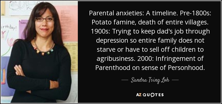 Parental anxieties: A timeline. Pre-1800s: Potato famine, death of entire villages. 1900s: Trying to keep dad's job through depression so entire family does not starve or have to sell off children to agribusiness. 2000: Infringement of Parenthood on sense of Personhood. - Sandra Tsing Loh