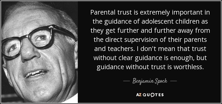 Parental trust is extremely important in the guidance of adolescent children as they get further and further away from the direct supervision of their parents and teachers. I don't mean that trust without clear guidance is enough, but guidance without trust is worthless. - Benjamin Spock