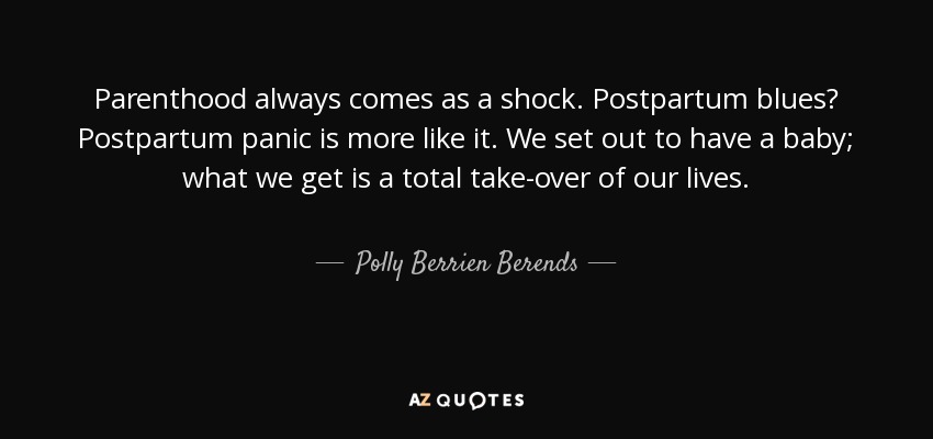 Parenthood always comes as a shock. Postpartum blues? Postpartum panic is more like it. We set out to have a baby; what we get is a total take-over of our lives. - Polly Berrien Berends