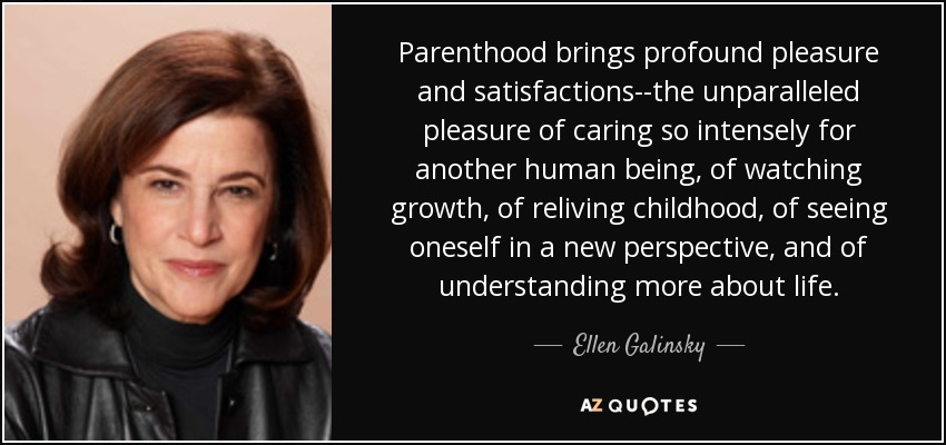 Parenthood brings profound pleasure and satisfactions--the unparalleled pleasure of caring so intensely for another human being, of watching growth, of reliving childhood, of seeing oneself in a new perspective, and of understanding more about life. - Ellen Galinsky