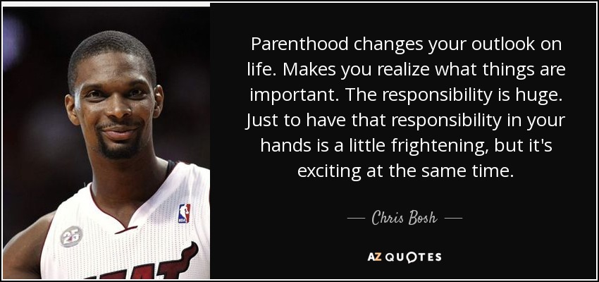Parenthood changes your outlook on life. Makes you realize what things are important. The responsibility is huge. Just to have that responsibility in your hands is a little frightening, but it's exciting at the same time. - Chris Bosh