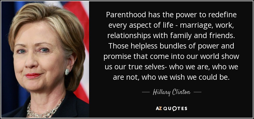 Parenthood has the power to redefine every aspect of life - marriage, work, relationships with family and friends. Those helpless bundles of power and promise that come into our world show us our true selves- who we are, who we are not, who we wish we could be. - Hillary Clinton