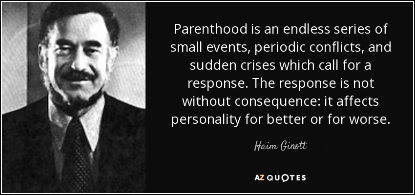 Parenthood is an endless series of small events, periodic conflicts, and sudden crises which call for a response. The response is not without consequence: it affects personality for better or for worse. - Haim Ginott