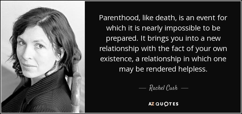 Parenthood, like death, is an event for which it is nearly impossible to be prepared. It brings you into a new relationship with the fact of your own existence, a relationship in which one may be rendered helpless. - Rachel Cusk