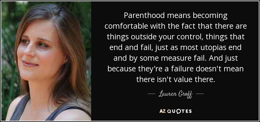 Parenthood means becoming comfortable with the fact that there are things outside your control, things that end and fail, just as most utopias end and by some measure fail. And just because they're a failure doesn't mean there isn't value there. - Lauren Groff