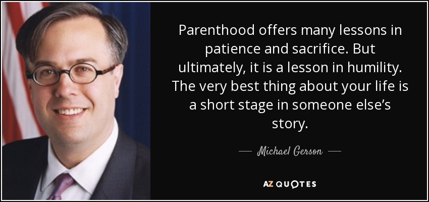 Parenthood offers many lessons in patience and sacrifice. But ultimately, it is a lesson in humility. The very best thing about your life is a short stage in someone else’s story. - Michael Gerson