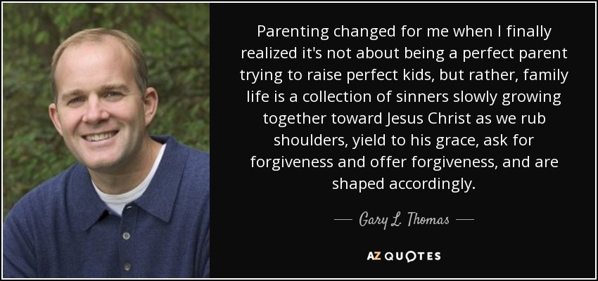 Parenting changed for me when I finally realized it's not about being a perfect parent trying to raise perfect kids, but rather, family life is a collection of sinners slowly growing together toward Jesus Christ as we rub shoulders, yield to his grace, ask for forgiveness and offer forgiveness, and are shaped accordingly. - Gary L. Thomas