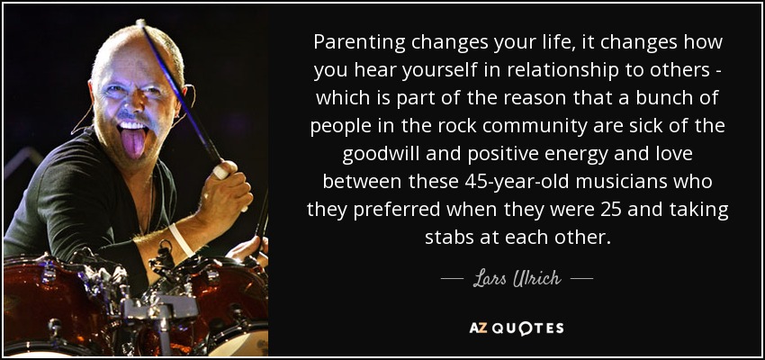 Parenting changes your life, it changes how you hear yourself in relationship to others - which is part of the reason that a bunch of people in the rock community are sick of the goodwill and positive energy and love between these 45-year-old musicians who they preferred when they were 25 and taking stabs at each other. - Lars Ulrich