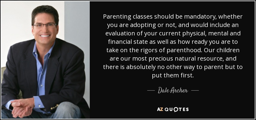 Parenting classes should be mandatory, whether you are adopting or not, and would include an evaluation of your current physical, mental and financial state as well as how ready you are to take on the rigors of parenthood. Our children are our most precious natural resource, and there is absolutely no other way to parent but to put them first. - Dale Archer
