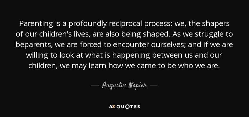 Parenting is a profoundly reciprocal process: we, the shapers of our children's lives, are also being shaped. As we struggle to beparents, we are forced to encounter ourselves; and if we are willing to look at what is happening between us and our children, we may learn how we came to be who we are. - Augustus Napier