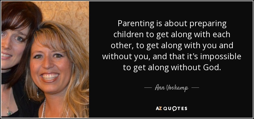 Parenting is about preparing children to get along with each other, to get along with you and without you, and that it's impossible to get along without God. - Ann Voskamp