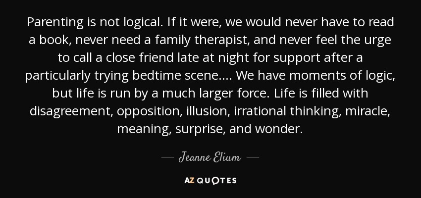 Parenting is not logical. If it were, we would never have to read a book, never need a family therapist, and never feel the urge to call a close friend late at night for support after a particularly trying bedtime scene. . . . We have moments of logic, but life is run by a much larger force. Life is filled with disagreement, opposition, illusion, irrational thinking, miracle, meaning, surprise, and wonder. - Jeanne Elium