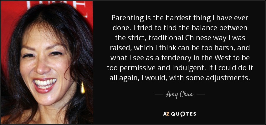 Parenting is the hardest thing I have ever done. I tried to find the balance between the strict, traditional Chinese way I was raised, which I think can be too harsh, and what I see as a tendency in the West to be too permissive and indulgent. If I could do it all again, I would, with some adjustments. - Amy Chua