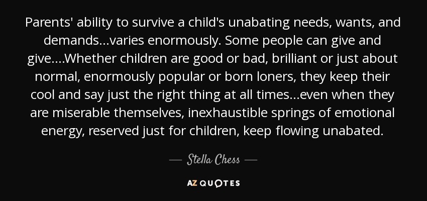 Parents' ability to survive a child's unabating needs, wants, and demands...varies enormously. Some people can give and give....Whether children are good or bad, brilliant or just about normal, enormously popular or born loners, they keep their cool and say just the right thing at all times...even when they are miserable themselves, inexhaustible springs of emotional energy, reserved just for children, keep flowing unabated. - Stella Chess