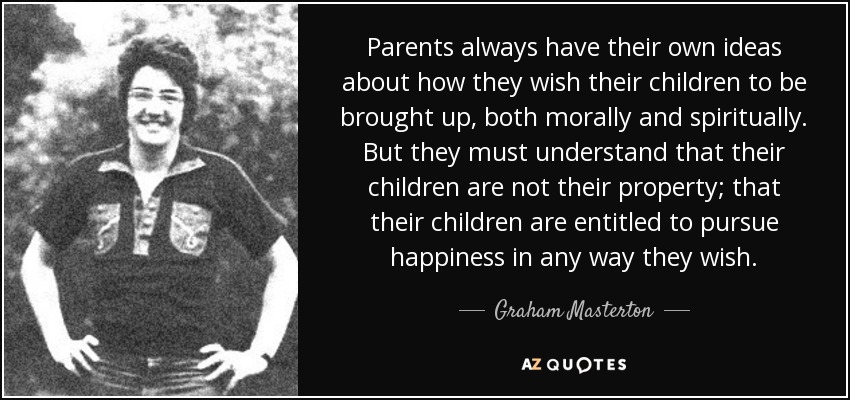 Parents always have their own ideas about how they wish their children to be brought up, both morally and spiritually. But they must understand that their children are not their property; that their children are entitled to pursue happiness in any way they wish. - Graham Masterton