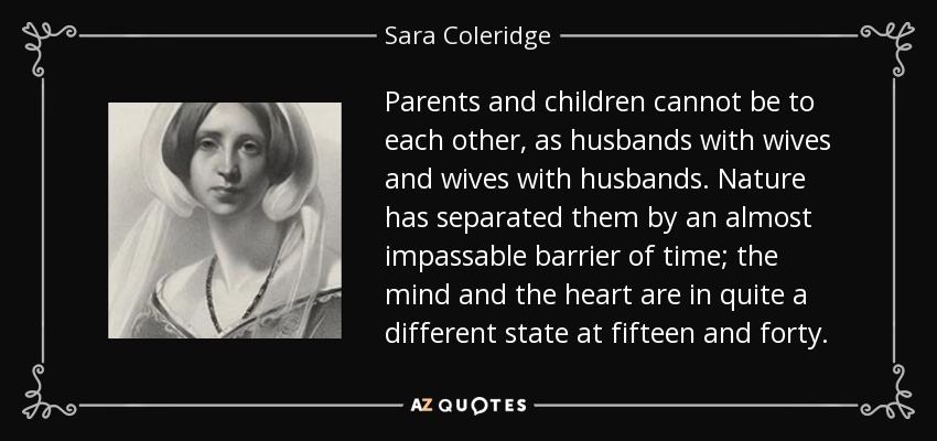 Parents and children cannot be to each other, as husbands with wives and wives with husbands. Nature has separated them by an almost impassable barrier of time; the mind and the heart are in quite a different state at fifteen and forty. - Sara Coleridge