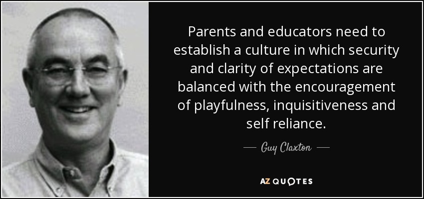 Parents and educators need to establish a culture in which security and clarity of expectations are balanced with the encouragement of playfulness, inquisitiveness and self reliance. - Guy Claxton