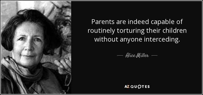 Parents are indeed capable of routinely torturing their children without anyone interceding. - Alice Miller