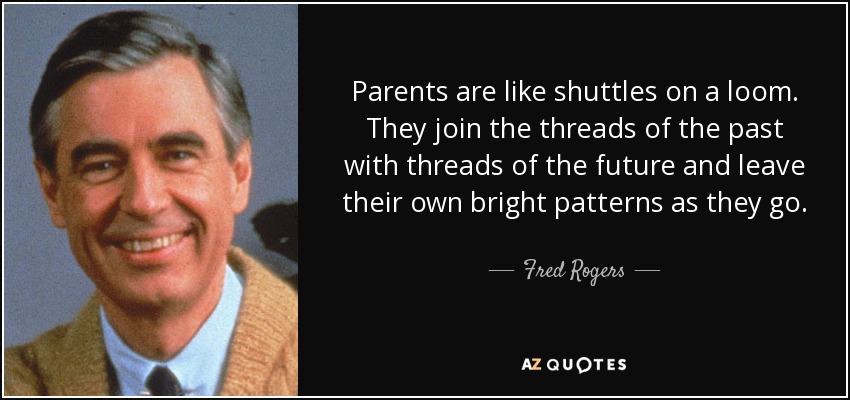 Parents are like shuttles on a loom. They join the threads of the past with threads of the future and leave their own bright patterns as they go. - Fred Rogers
