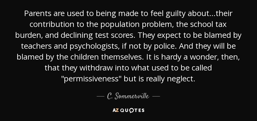 Parents are used to being made to feel guilty about...their contribution to the population problem, the school tax burden, and declining test scores. They expect to be blamed by teachers and psychologists, if not by police. And they will be blamed by the children themselves. It is hardy a wonder, then, that they withdraw into what used to be called 