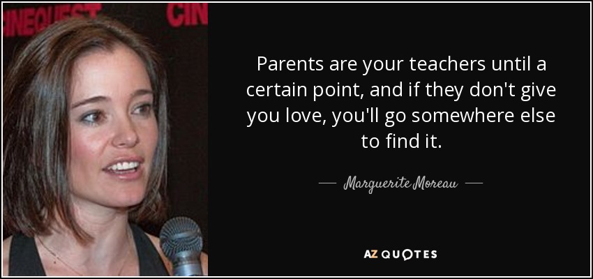 Parents are your teachers until a certain point, and if they don't give you love, you'll go somewhere else to find it. - Marguerite Moreau