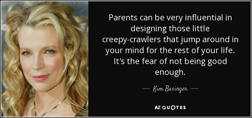 Parents can be very influential in designing those little creepy-crawlers that jump around in your mind for the rest of your life. It's the fear of not being good enough. - Kim Basinger