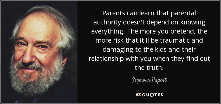 Parents can learn that parental authority doesn't depend on knowing everything. The more you pretend, the more risk that it'll be traumatic and damaging to the kids and their relationship with you when they find out the truth. - Seymour Papert