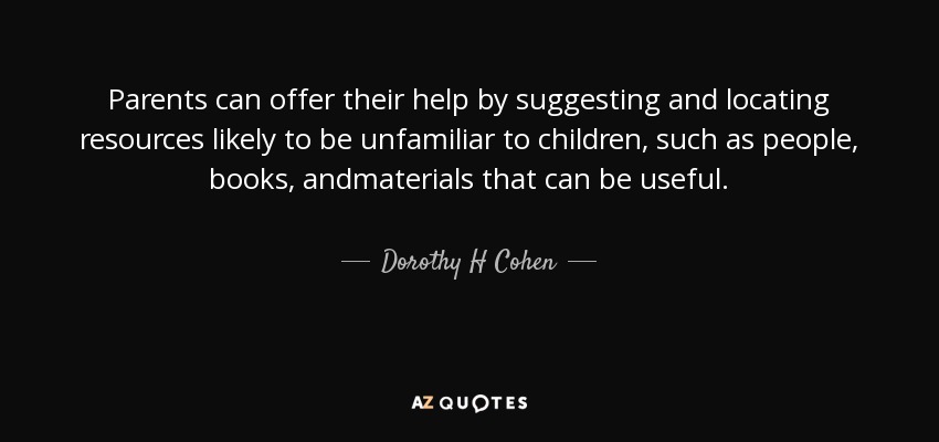 Parents can offer their help by suggesting and locating resources likely to be unfamiliar to children, such as people, books, andmaterials that can be useful. - Dorothy H Cohen