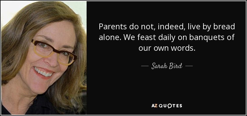 Parents do not, indeed, live by bread alone. We feast daily on banquets of our own words. - Sarah Bird