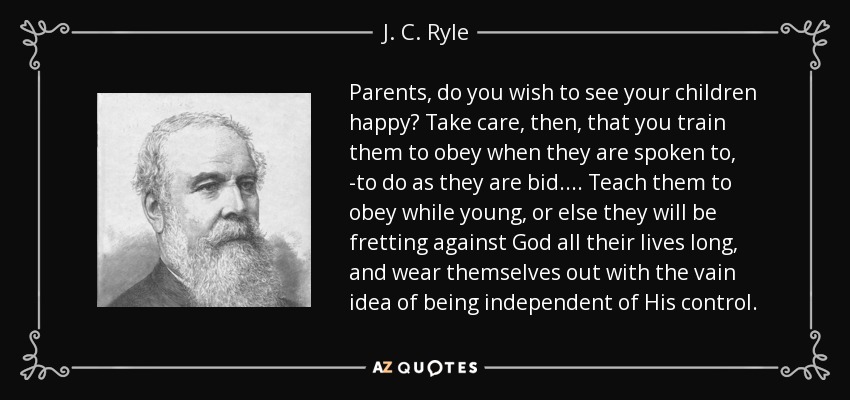 Parents, do you wish to see your children happy? Take care, then, that you train them to obey when they are spoken to, -to do as they are bid.... Teach them to obey while young, or else they will be fretting against God all their lives long, and wear themselves out with the vain idea of being independent of His control. - J. C. Ryle