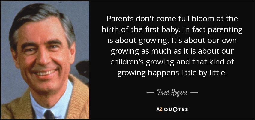 Parents don't come full bloom at the birth of the first baby. In fact parenting is about growing. It's about our own growing as much as it is about our children's growing and that kind of growing happens little by little. - Fred Rogers