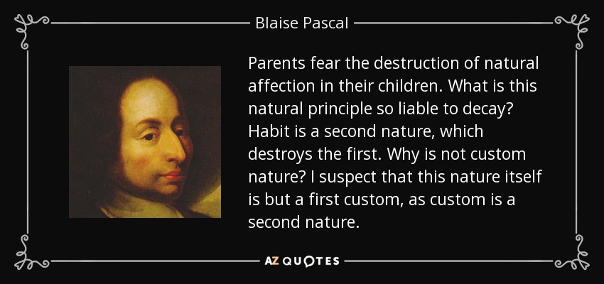 Parents fear the destruction of natural affection in their children. What is this natural principle so liable to decay? Habit is a second nature, which destroys the first. Why is not custom nature? I suspect that this nature itself is but a first custom, as custom is a second nature. - Blaise Pascal