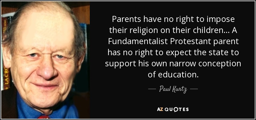 Parents have no right to impose their religion on their children... A Fundamentalist Protestant parent has no right to expect the state to support his own narrow conception of education. - Paul Kurtz