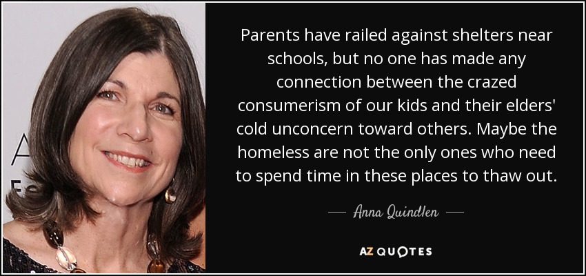 Parents have railed against shelters near schools, but no one has made any connection between the crazed consumerism of our kids and their elders' cold unconcern toward others. Maybe the homeless are not the only ones who need to spend time in these places to thaw out. - Anna Quindlen