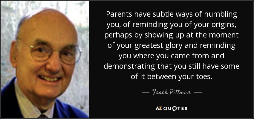 Parents have subtle ways of humbling you, of reminding you of your origins, perhaps by showing up at the moment of your greatest glory and reminding you where you came from and demonstrating that you still have some of it between your toes. - Frank Pittman