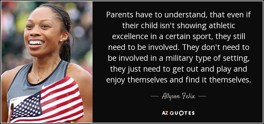 Parents have to understand, that even if their child isn't showing athletic excellence in a certain sport, they still need to be involved. They don't need to be involved in a military type of setting, they just need to get out and play and enjoy themselves and find it themselves. - Allyson Felix Parents have to understand, that even if their child isn't showing athletic excellence in a certain sport, they still need to be involved. They don't need to be involved in a military type of setting, they just need to get out and play and enjoy themselves and find it themselves. - Allyson Felix